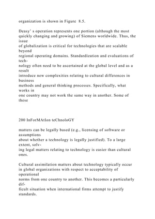 organization is shown in Figure 8.5.
Deasy’ s operation represents one portion (although the most
quickly changing and growing) of Siemens worldwide. Thus, the
issue
of globalization is critical for technologies that are scalable
beyond
regional operating domains. Standardization and evaluations of
tech-
nology often need to be ascertained at the global level and as a
result
introduce new complexities relating to cultural differences in
business
methods and general thinking processes. Specifically, what
works in
one country may not work the same way in another. Some of
these
200 InForMAtIon teChnoloGY
matters can be legally based (e.g., licensing of software or
assumptions
about whether a technology is legally justified). To a large
extent, solv-
ing legal matters relating to technology is easier than cultural
ones.
Cultural assimilation matters about technology typically occur
in global organizations with respect to acceptability of
operational
norms from one country to another. This becomes a particularly
dif-
ficult situation when international firms attempt to justify
standards.
 