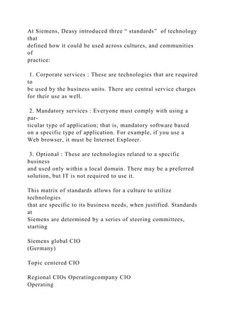 At Siemens, Deasy introduced three “ standards” of technology
that
defined how it could be used across cultures, and communities
of
practice:
1. Corporate services : These are technologies that are required
to
be used by the business units. There are central service charges
for their use as well.
2. Mandatory services : Everyone must comply with using a
par-
ticular type of application; that is, mandatory software based
on a specific type of application. For example, if you use a
Web browser, it must be Internet Explorer.
3. Optional : These are technologies related to a specific
business
and used only within a local domain. There may be a preferred
solution, but IT is not required to use it.
This matrix of standards allows for a culture to utilize
technologies
that are specific to its business needs, when justified. Standards
at
Siemens are determined by a series of steering committees,
starting
Siemens global CIO
(Germany)
Topic centered CIO
Regional CIOs Operatingcompany CIO
Operating
 