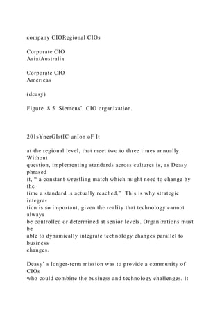 company CIORegional CIOs
Corporate CIO
Asia/Australia
Corporate CIO
Americas
(deasy)
Figure 8.5 Siemens’ CIO organization.
201sYnerGIstIC unIon oF It
at the regional level, that meet two to three times annually.
Without
question, implementing standards across cultures is, as Deasy
phrased
it, “ a constant wrestling match which might need to change by
the
time a standard is actually reached.” This is why strategic
integra-
tion is so important, given the reality that technology cannot
always
be controlled or determined at senior levels. Organizations must
be
able to dynamically integrate technology changes parallel to
business
changes.
Deasy’ s longer-term mission was to provide a community of
CIOs
who could combine the business and technology challenges. It
 
