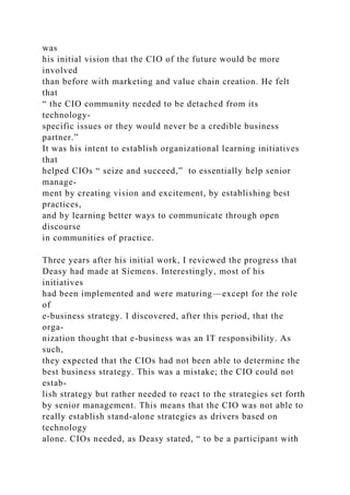 was
his initial vision that the CIO of the future would be more
involved
than before with marketing and value chain creation. He felt
that
“ the CIO community needed to be detached from its
technology-
specific issues or they would never be a credible business
partner.”
It was his intent to establish organizational learning initiatives
that
helped CIOs “ seize and succeed,” to essentially help senior
manage-
ment by creating vision and excitement, by establishing best
practices,
and by learning better ways to communicate through open
discourse
in communities of practice.
Three years after his initial work, I reviewed the progress that
Deasy had made at Siemens. Interestingly, most of his
initiatives
had been implemented and were maturing—except for the role
of
e-business strategy. I discovered, after this period, that the
orga-
nization thought that e-business was an IT responsibility. As
such,
they expected that the CIOs had not been able to determine the
best business strategy. This was a mistake; the CIO could not
estab-
lish strategy but rather needed to react to the strategies set forth
by senior management. This means that the CIO was not able to
really establish stand-alone strategies as drivers based on
technology
alone. CIOs needed, as Deasy stated, “ to be a participant with
 