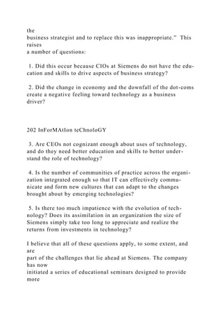 the
business strategist and to replace this was inappropriate.” This
raises
a number of questions:
1. Did this occur because CIOs at Siemens do not have the edu-
cation and skills to drive aspects of business strategy?
2. Did the change in economy and the downfall of the dot-coms
create a negative feeling toward technology as a business
driver?
202 InForMAtIon teChnoloGY
3. Are CEOs not cognizant enough about uses of technology,
and do they need better education and skills to better under-
stand the role of technology?
4. Is the number of communities of practice across the organi-
zation integrated enough so that IT can effectively commu-
nicate and form new cultures that can adapt to the changes
brought about by emerging technologies?
5. Is there too much impatience with the evolution of tech-
nology? Does its assimilation in an organization the size of
Siemens simply take too long to appreciate and realize the
returns from investments in technology?
I believe that all of these questions apply, to some extent, and
are
part of the challenges that lie ahead at Siemens. The company
has now
initiated a series of educational seminars designed to provide
more
 
