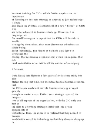 business training for CIOs, which further emphasizes the
importance
of focusing on business strategy as opposed to just technology.
It could
also mean the eventual establishment of a new “ breed” of CIOs
who
are better educated in business strategy. However, it is
inappropriate
for non-IT managers to expect that the CIOs will be able to
handle
strategy by themselves; they must disconnect e-business as
solely being
about technology. The results at Siemens only serve to
strengthen the
concept that responsive organizational dynamism requires that
cul-
tural assimilation occur within all the entities of a company.
Aftermath
Dana Deasy left Siemens a few years after this case study was
com-
pleted. During that time, the executive team at Siemens realized
that
the CIO alone could not provide business strategy or react
quickly
enough to market needs. Rather, such strategy required the
integra-
tion of all aspects of the organization, with the CIO only one
part of
the team to determine strategic shifts that lead or use
components of
technology. Thus, the executives realized that they needed to
become
much better versed in technology so that they also could engage
in
 