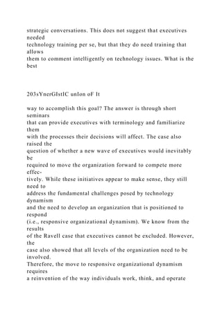 strategic conversations. This does not suggest that executives
needed
technology training per se, but that they do need training that
allows
them to comment intelligently on technology issues. What is the
best
203sYnerGIstIC unIon oF It
way to accomplish this goal? The answer is through short
seminars
that can provide executives with terminology and familiarize
them
with the processes their decisions will affect. The case also
raised the
question of whether a new wave of executives would inevitably
be
required to move the organization forward to compete more
effec-
tively. While these initiatives appear to make sense, they still
need to
address the fundamental challenges posed by technology
dynamism
and the need to develop an organization that is positioned to
respond
(i.e., responsive organizational dynamism). We know from the
results
of the Ravell case that executives cannot be excluded. However,
the
case also showed that all levels of the organization need to be
involved.
Therefore, the move to responsive organizational dynamism
requires
a reinvention of the way individuals work, think, and operate
 