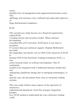 across
multiple tiers of management and organizational business units.
This
challenge will continue to be a difficult but achievable objective
of
large multinational companies.
ICAP
This second case study focuses on a financial organization
called ICAP,
a leading money and securities broker. When software
development
exceeded 40% of IT activities, ICAP knew it was time to
recognize
IT as more than just technical support. Stephen McDermott
provided
the leadership, leaving his role as CEO of the Americas at ICAP
to
become CEO of the Electronic Trading Community (ETC), a
new
entity focused solely on software development. This IT
community
needed to be integrated with a traditional business model that
was
undergoing significant change due to emerging technologies, in
this
specific case, the movement from voice to electronic trading
systems.
This case study reflects many aspects of the operation of
responsive
organizational dynamism. From the strategic integration
perspec-
tive, ICAP needed to understand the ways electronic trading
could
 