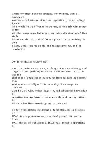 ultimately affect business strategy. For example, would it
replace all
voice-related business interactions, specifically voice trading?
Second,
what would be the effect on its culture, particularly with respect
to the
way the business needed to be organizationally structured? This
study
focuses on the role of the CEO as a pioneer in reexamining his
own
biases, which favored an old-line business process, and for
developing
204 InForMAtIon teChnoloGY
a realization to manage a major change in business strategy and
organizational philosophy. Indeed, as McDermott stated, “ It
was the
challenge of operating at the top, yet learning from the bottom.”
This
sentiment essentially reflects the reality of a management
dilemma.
Could a CEO who, without question, had substantial knowledge
of
securities trading, learn to lead a technology-driven operation,
for
which he had little knowledge and experience?
To better understand the impact of technology on the business
of
ICAP, it is important to have some background information.
Since
1975, the use of technology at ICAP was limited to operations
of
 
