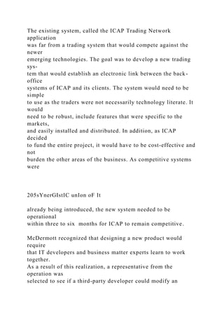 The existing system, called the ICAP Trading Network
application
was far from a trading system that would compete against the
newer
emerging technologies. The goal was to develop a new trading
sys-
tem that would establish an electronic link between the back-
office
systems of ICAP and its clients. The system would need to be
simple
to use as the traders were not necessarily technology literate. It
would
need to be robust, include features that were specific to the
markets,
and easily installed and distributed. In addition, as ICAP
decided
to fund the entire project, it would have to be cost-effective and
not
burden the other areas of the business. As competitive systems
were
205sYnerGIstIC unIon oF It
already being introduced, the new system needed to be
operational
within three to six months for ICAP to remain competitive.
McDermott recognized that designing a new product would
require
that IT developers and business matter experts learn to work
together.
As a result of this realization, a representative from the
operation was
selected to see if a third-party developer could modify an
 