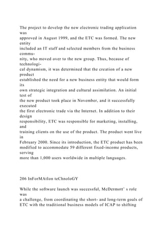 The project to develop the new electronic trading application
was
approved in August 1999, and the ETC was formed. The new
entity
included an IT staff and selected members from the business
commu-
nity, who moved over to the new group. Thus, because of
technologi-
cal dynamism, it was determined that the creation of a new
product
established the need for a new business entity that would form
its
own strategic integration and cultural assimilation. An initial
test of
the new product took place in November, and it successfully
executed
the first electronic trade via the Internet. In addition to their
design
responsibility, ETC was responsible for marketing, installing,
and
training clients on the use of the product. The product went live
in
February 2000. Since its introduction, the ETC product has been
modified to accommodate 59 different fixed-income products,
serving
more than 1,000 users worldwide in multiple languages.
206 InForMAtIon teChnoloGY
While the software launch was successful, McDermott’ s role
was
a challenge, from coordinating the short- and long-term goals of
ETC with the traditional business models of ICAP to shifting
 