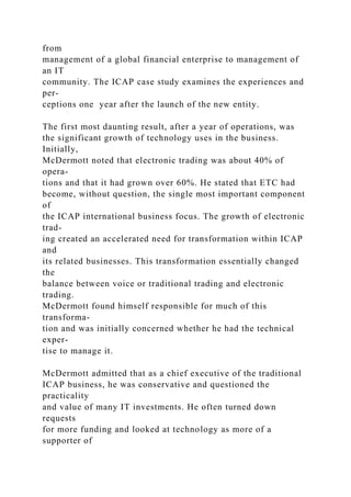 from
management of a global financial enterprise to management of
an IT
community. The ICAP case study examines the experiences and
per-
ceptions one year after the launch of the new entity.
The first most daunting result, after a year of operations, was
the significant growth of technology uses in the business.
Initially,
McDermott noted that electronic trading was about 40% of
opera-
tions and that it had grown over 60%. He stated that ETC had
become, without question, the single most important component
of
the ICAP international business focus. The growth of electronic
trad-
ing created an accelerated need for transformation within ICAP
and
its related businesses. This transformation essentially changed
the
balance between voice or traditional trading and electronic
trading.
McDermott found himself responsible for much of this
transforma-
tion and was initially concerned whether he had the technical
exper-
tise to manage it.
McDermott admitted that as a chief executive of the traditional
ICAP business, he was conservative and questioned the
practicality
and value of many IT investments. He often turned down
requests
for more funding and looked at technology as more of a
supporter of
 