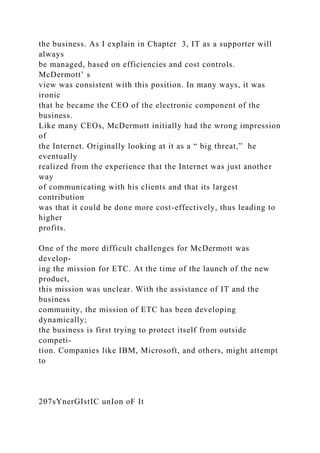 the business. As I explain in Chapter 3, IT as a supporter will
always
be managed, based on efficiencies and cost controls.
McDermott’ s
view was consistent with this position. In many ways, it was
ironic
that he became the CEO of the electronic component of the
business.
Like many CEOs, McDermott initially had the wrong impression
of
the Internet. Originally looking at it as a “ big threat,” he
eventually
realized from the experience that the Internet was just another
way
of communicating with his clients and that its largest
contribution
was that it could be done more cost-effectively, thus leading to
higher
profits.
One of the more difficult challenges for McDermott was
develop-
ing the mission for ETC. At the time of the launch of the new
product,
this mission was unclear. With the assistance of IT and the
business
community, the mission of ETC has been developing
dynamically;
the business is first trying to protect itself from outside
competi-
tion. Companies like IBM, Microsoft, and others, might attempt
to
207sYnerGIstIC unIon oF It
 