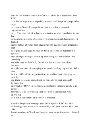 invade the business market of ICAP. Thus, it is important that
ETC
continues to produce a quality product and keep its competitive
edge
over more limited competitors that are software-based
organizations
only. The concept of a dynamic mission can be correlated to the
fun-
damental principles of responsive organizational dynamism. In
fact, it
seems rather obvious that organizations dealing with emerging
tech-
nologies might need to modify their missions to parallel the
acceler-
ated changes brought about by technological innovation. We
certainly
see this case with ICAP, for which the market conditions
became
volatile because of emerging electronic trading capacities. Why,
then,
is it so difficult for organizations to realize that changing or
modify-
ing their missions should not be considered that unusual?
Perhaps the
approach of ICAP in starting a completely separate entity was
correct.
However, it is interesting that this new organization was
operating
without a consistent and concrete mission.
Another important concept that developed at ETC was that
technology was more of a commodity and that content (i.e., the
dif-
ferent services offered to clientele) was more important. Indeed,
as
 