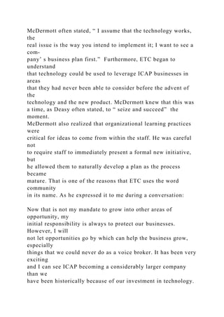 McDermott often stated, “ I assume that the technology works,
the
real issue is the way you intend to implement it; I want to see a
com-
pany’ s business plan first.” Furthermore, ETC began to
understand
that technology could be used to leverage ICAP businesses in
areas
that they had never been able to consider before the advent of
the
technology and the new product. McDermott knew that this was
a time, as Deasy often stated, to “ seize and succeed” the
moment.
McDermott also realized that organizational learning practices
were
critical for ideas to come from within the staff. He was careful
not
to require staff to immediately present a formal new initiative,
but
he allowed them to naturally develop a plan as the process
became
mature. That is one of the reasons that ETC uses the word
community
in its name. As he expressed it to me during a conversation:
Now that is not my mandate to grow into other areas of
opportunity, my
initial responsibility is always to protect our businesses.
However, I will
not let opportunities go by which can help the business grow,
especially
things that we could never do as a voice broker. It has been very
exciting
and I can see ICAP becoming a considerably larger company
than we
have been historically because of our investment in technology.
 