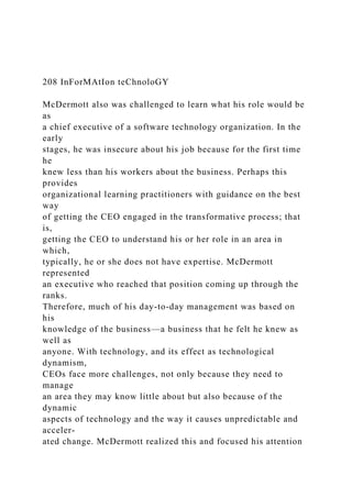 208 InForMAtIon teChnoloGY
McDermott also was challenged to learn what his role would be
as
a chief executive of a software technology organization. In the
early
stages, he was insecure about his job because for the first time
he
knew less than his workers about the business. Perhaps this
provides
organizational learning practitioners with guidance on the best
way
of getting the CEO engaged in the transformative process; that
is,
getting the CEO to understand his or her role in an area in
which,
typically, he or she does not have expertise. McDermott
represented
an executive who reached that position coming up through the
ranks.
Therefore, much of his day-to-day management was based on
his
knowledge of the business—a business that he felt he knew as
well as
anyone. With technology, and its effect as technological
dynamism,
CEOs face more challenges, not only because they need to
manage
an area they may know little about but also because of the
dynamic
aspects of technology and the way it causes unpredictable and
acceler-
ated change. McDermott realized this and focused his attention
 
