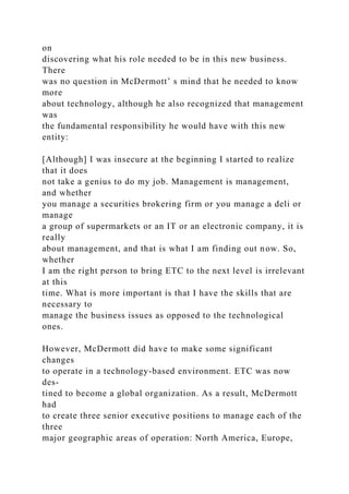 on
discovering what his role needed to be in this new business.
There
was no question in McDermott’ s mind that he needed to know
more
about technology, although he also recognized that management
was
the fundamental responsibility he would have with this new
entity:
[Although] I was insecure at the beginning I started to realize
that it does
not take a genius to do my job. Management is management,
and whether
you manage a securities brokering firm or you manage a deli or
manage
a group of supermarkets or an IT or an electronic company, it is
really
about management, and that is what I am finding out now. So,
whether
I am the right person to bring ETC to the next level is irrelevant
at this
time. What is more important is that I have the skills that are
necessary to
manage the business issues as opposed to the technological
ones.
However, McDermott did have to make some significant
changes
to operate in a technology-based environment. ETC was now
des-
tined to become a global organization. As a result, McDermott
had
to create three senior executive positions to manage each of the
three
major geographic areas of operation: North America, Europe,
 
