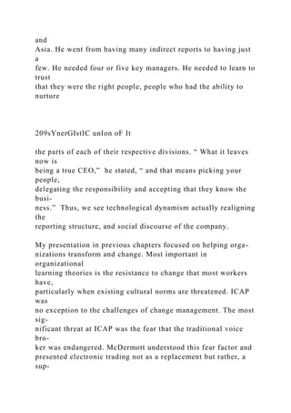 and
Asia. He went from having many indirect reports to having just
a
few. He needed four or five key managers. He needed to learn to
trust
that they were the right people, people who had the ability to
nurture
209sYnerGIstIC unIon oF It
the parts of each of their respective divisions. “ What it leaves
now is
being a true CEO,” he stated, “ and that means picking your
people,
delegating the responsibility and accepting that they know the
busi-
ness.” Thus, we see technological dynamism actually realigning
the
reporting structure, and social discourse of the company.
My presentation in previous chapters focused on helping orga-
nizations transform and change. Most important in
organizational
learning theories is the resistance to change that most workers
have,
particularly when existing cultural norms are threatened. ICAP
was
no exception to the challenges of change management. The most
sig-
nificant threat at ICAP was the fear that the traditional voice
bro-
ker was endangered. McDermott understood this fear factor and
presented electronic trading not as a replacement but rather, a
sup-
 