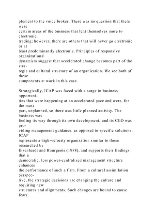 plement to the voice broker. There was no question that there
were
certain areas of the business that lent themselves more to
electronic
trading; however, there are others that will never go electronic
or at
least predominantly electronic. Principles of responsive
organizational
dynamism suggest that accelerated change becomes part of the
stra-
tegic and cultural structure of an organization. We see both of
these
components at work in this case.
Strategically, ICAP was faced with a surge in business
opportuni-
ties that were happening at an accelerated pace and were, for
the most
part, unplanned, so there was little planned activity. The
business was
feeling its way through its own development, and its CEO was
pro-
viding management guidance, as opposed to specific solutions.
ICAP
represents a high-velocity organization similar to those
researched by
Eisenhardt and Bourgeois (1988), and supports their findings
that a
democratic, less power-centralized management structure
enhances
the performance of such a firm. From a cultural assimilation
perspec-
tive, the strategic decisions are changing the culture and
requiring new
structures and alignments. Such changes are bound to cause
fears.
 