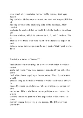 As a result of recognizing the inevitable changes that were
becom-
ing realities, McDermott reviewed the roles and responsibilities
of
his employees on the brokering side of the business. After
careful
analysis, he realized that he could divide the brokers into three
dif-
ferent divisions, which he branded as A, B, and C brokers. The
A
brokers were those who were fixed on the relational aspect of
their
jobs, so voice interaction was the only part of their work world.
Such
210 InForMAtIon teChnoloGY
individuals could do things in the voice world that electronic
means
could not reach. They were personal experts, if you will, who
could
deal with clients requiring a human voice. Thus, the A broker
would
exist as long as the broker wanted to work—and would always
be
needed because a population of clients wants personal support
over
the phone. This is similar to the opposition to the Internet in
which
we find that some portion of the population will never use e-
com-
merce because they prefer a live person. The B broker was
called the
 