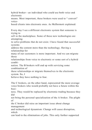hybrid broker—an individual who could use both voice and
electronic
means. Most important, these brokers were used to “ convert”
voice-
based clients into electronic ones. As McDermott explained:
Every day I see a different electronic system that someone is
trying to
sell in the marketplace. Some of these new technologies are
attempting
to solve problems that do not exist. I have found that successful
systems
address the content more than the technology. Having a
relationship for
many of our customers is more important. And we can migrate
those
relationships from voice to electronic or some sort of a hybrid
combi-
nation. The B brokers will end up with servicing some
combination of
these relationships or migrate themselves to the electronic
system. So, I
believe they have nothing to fear.
The C brokers, on the other hand, represented the more average
voice brokers who would probably not have a future within the
busi-
ness. They would be replaced by electronic trading because they
did
not bring the personal specialization of the A broker. The plight
of
the C broker did raise an important issue about change
management
and technological dynamism: Change will cause disruption,
which
can lead to the elimination of jobs. This only further supported
 