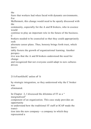 the
fears that workers had when faced with dynamic environments.
For
McDermott, this change would need to be openly discussed with
the
community, especially for the A and B brokers, who in essence
would
continue to play an important role in the future of the business.
C
brokers needed to be counseled so that they could appropriately
seek
alternate career plans. Thus, honesty brings forth trust, which
inevi-
tably fosters the growth of organizational learning. Another
perspec-
tive was that the A and B brokers understood the need for
change
and recognized that not everyone could adapt to new cultures
driven
211sYnerGIstIC unIon oF It
by strategic integration, so they understood why the C broker
was
eliminated.
In Chapter 2, I discussed the dilemma of IT as a “
marginalized”
component of an organization. This case study provides an
opportunity
to understand how the traditional IT staff at ICAP made the
transi-
tion into the new company—a company in which they
represented a
 