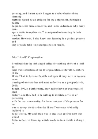 pointing, and I must admit I began to doubt whether these
learning
methods would be an antidote for the department. Replacing
people
began to seem more attractive, and I now understood why many
man-
agers prefer to replace staff, as opposed to investing in their
transfor-
mation. However, I also knew that learning is a gradual process
and
that it would take time and trust to see results.
5the “rAvell” CorporAtIon
I realized that the task ahead called for nothing short of a total
cul-
tural transformation of the IT organization at Ravell. Members
of the
IT staff had to become flexible and open if they were to become
more
trusting of one another and more reflective as a group (Garvin,
2000;
Schein, 1992). Furthermore, they had to have an awareness of
their
history, and they had to be willing to institute a vision of
partnering
with the user community. An important part of the process for
me
was to accept the fact that the IT staff were not habitually
inclined to
be reflective. My goal then was to create an environment that
would
foster reflective learning, which would in turn enable a change
in
 