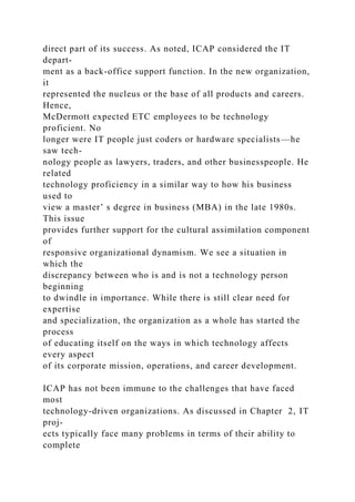 direct part of its success. As noted, ICAP considered the IT
depart-
ment as a back-office support function. In the new organization,
it
represented the nucleus or the base of all products and careers.
Hence,
McDermott expected ETC employees to be technology
proficient. No
longer were IT people just coders or hardware specialists—he
saw tech-
nology people as lawyers, traders, and other businesspeople. He
related
technology proficiency in a similar way to how his business
used to
view a master’ s degree in business (MBA) in the late 1980s.
This issue
provides further support for the cultural assimilation component
of
responsive organizational dynamism. We see a situation in
which the
discrepancy between who is and is not a technology person
beginning
to dwindle in importance. While there is still clear need for
expertise
and specialization, the organization as a whole has started the
process
of educating itself on the ways in which technology affects
every aspect
of its corporate mission, operations, and career development.
ICAP has not been immune to the challenges that have faced
most
technology-driven organizations. As discussed in Chapter 2, IT
proj-
ects typically face many problems in terms of their ability to
complete
 