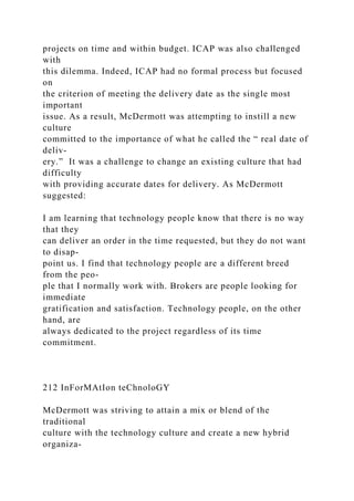 projects on time and within budget. ICAP was also challenged
with
this dilemma. Indeed, ICAP had no formal process but focused
on
the criterion of meeting the delivery date as the single most
important
issue. As a result, McDermott was attempting to instill a new
culture
committed to the importance of what he called the “ real date of
deliv-
ery.” It was a challenge to change an existing culture that had
difficulty
with providing accurate dates for delivery. As McDermott
suggested:
I am learning that technology people know that there is no way
that they
can deliver an order in the time requested, but they do not want
to disap-
point us. I find that technology people are a different breed
from the peo-
ple that I normally work with. Brokers are people looking for
immediate
gratification and satisfaction. Technology people, on the other
hand, are
always dedicated to the project regardless of its time
commitment.
212 InForMAtIon teChnoloGY
McDermott was striving to attain a mix or blend of the
traditional
culture with the technology culture and create a new hybrid
organiza-
 