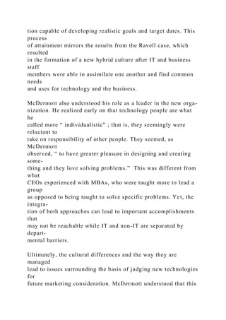 tion capable of developing realistic goals and target dates. This
process
of attainment mirrors the results from the Ravell case, which
resulted
in the formation of a new hybrid culture after IT and business
staff
members were able to assimilate one another and find common
needs
and uses for technology and the business.
McDermott also understood his role as a leader in the new orga-
nization. He realized early on that technology people are what
he
called more “ individualistic” ; that is, they seemingly were
reluctant to
take on responsibility of other people. They seemed, as
McDermott
observed, “ to have greater pleasure in designing and creating
some-
thing and they love solving problems.” This was different from
what
CEOs experienced with MBAs, who were taught more to lead a
group
as opposed to being taught to solve specific problems. Yet, the
integra-
tion of both approaches can lead to important accomplishments
that
may not be reachable while IT and non-IT are separated by
depart-
mental barriers.
Ultimately, the cultural differences and the way they are
managed
lead to issues surrounding the basis of judging new technologies
for
future marketing consideration. McDermott understood that this
 