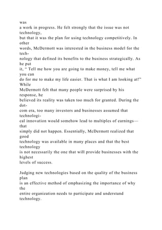 was
a work in progress. He felt strongly that the issue was not
technology,
but that it was the plan for using technology competitively. In
other
words, McDermott was interested in the business model for the
tech-
nology that defined its benefits to the business strategically. As
he put
it, “ Tell me how you are going to make money, tell me what
you can
do for me to make my life easier. That is what I am looking at!”
While
McDermott felt that many people were surprised by his
response, he
believed its reality was taken too much for granted. During the
dot-
com era, too many investors and businesses assumed that
technologi-
cal innovation would somehow lead to multiples of earnings—
that
simply did not happen. Essentially, McDermott realized that
good
technology was available in many places and that the best
technology
is not necessarily the one that will provide businesses with the
highest
levels of success.
Judging new technologies based on the quality of the business
plan
is an effective method of emphasizing the importance of why
the
entire organization needs to participate and understand
technology.
 