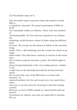 213sYnerGIstIC unIon oF It
This inevitably leads to questions about the method in which
ROI is,
or should be, measured. The actual measurement of ROI for
ICAP
was remarkably simple yet effective. There were four methods
of
determining ROI. The first and most significant was whether
the
technology would increase volume of trades along the different
prod-
uct lines. The second was the amount in dollars of the securities
being
traded. That is, did technology provide a means for clients to do
larger
dollar trades? The third factor could be an increase in the actual
num-
ber of clients using the electronic system. The fourth might be
allevi-
ating existing bottlenecks in the voice trading process, whether
it was
a legal issue or the advantage provided by having electronic
means.
We see here that some of the ROI factors are direct and
monetary. As
expected methods, the first and second were very much direct
mone-
tary ways to see the return for investing in electronic trading
systems.
However, as Lucas (1999) reminds us, many benefits derived
from IT
investments are indirect, and some are impossible to measure.
We see
 