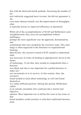 this with the third and fourth methods. Increasing the number of
cli-
ents indirectly suggested more revenue, but did not guarantee it.
An
even more abstract benefit was the improvement of throughput,
what
is typically known as improved efficiency in operations.
While all of the accomplishments of ICAP and McDermott seem
straightforward, they were not accomplished without
challenges;
perhaps the most significant was the approach, determination,
and
commitment that were needed by the executive team. This chal-
lenge is often neglected in the literature on organizational
learning.
Specifically, the executive board of ETC needed to understand
what
was necessary in terms of funding to appropriately invest in the
future
of technology. To do that, they needed to comprehend what e-
business
was about and why it was important for a global business to
make seri-
ous investments in it to survive. In this context, then, the
executive
board needed to learn about technology as well and found
themselves
in a rather difficult position. During this period, McDermott
called
in an outside consultant who could provide a neutral and
objective
opinion. Most important was to define the issue in lay terms so
that
board members could correlate it with their traditional business
mod-
 