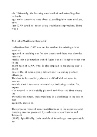 els. Ultimately, the learning consisted of understanding that
technol-
ogy and e-commerce were about expanding into more markets,
ones
that ICAP could not reach using traditional approaches. There
was a
214 InForMAtIon teChnoloGY
realization that ICAP was too focused on its existing client
base, as
opposed to reaching out for new ones—and there was also the
reverse
reality that a competitor would figure out a strategy to reach out
to the
client base of ICAP. What is also implied in expanding one’ s
client
base is that it means going outside one’ s existing product
offerings.
This had to be carefully planned as ICAP did not want to
venture
outside what it was—an intermediary brokering service. So,
expan-
sion needed to be carefully planned and discussed first among
the
executive members, then presented as a challenge to the senior
man-
agement, and so on.
This process required some modifications to the organizational
learning process proposed by such scholars as Nonaka and
Takeuchi
(1995). Specifically, their models of knowledge management do
not
 