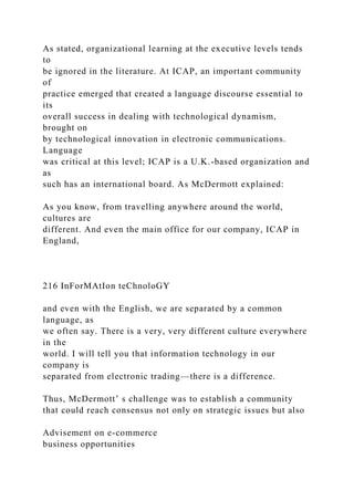 As stated, organizational learning at the executive levels tends
to
be ignored in the literature. At ICAP, an important community
of
practice emerged that created a language discourse essential to
its
overall success in dealing with technological dynamism,
brought on
by technological innovation in electronic communications.
Language
was critical at this level; ICAP is a U.K.-based organization and
as
such has an international board. As McDermott explained:
As you know, from travelling anywhere around the world,
cultures are
different. And even the main office for our company, ICAP in
England,
216 InForMAtIon teChnoloGY
and even with the English, we are separated by a common
language, as
we often say. There is a very, very different culture everywhere
in the
world. I will tell you that information technology in our
company is
separated from electronic trading—there is a difference.
Thus, McDermott’ s challenge was to establish a community
that could reach consensus not only on strategic issues but also
Advisement on e-commerce
business opportunities
 