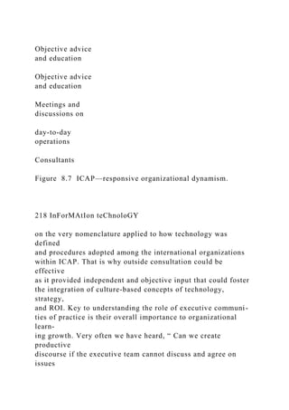 Objective advice
and education
Objective advice
and education
Meetings and
discussions on
day-to-day
operations
Consultants
Figure 8.7 ICAP—responsive organizational dynamism.
218 InForMAtIon teChnoloGY
on the very nomenclature applied to how technology was
defined
and procedures adopted among the international organizations
within ICAP. That is why outside consultation could be
effective
as it provided independent and objective input that could foster
the integration of culture-based concepts of technology,
strategy,
and ROI. Key to understanding the role of executive communi-
ties of practice is their overall importance to organizational
learn-
ing growth. Very often we have heard, “ Can we create
productive
discourse if the executive team cannot discuss and agree on
issues
 