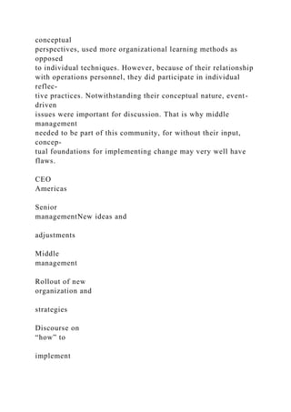 conceptual
perspectives, used more organizational learning methods as
opposed
to individual techniques. However, because of their relationship
with operations personnel, they did participate in individual
reflec-
tive practices. Notwithstanding their conceptual nature, event-
driven
issues were important for discussion. That is why middle
management
needed to be part of this community, for without their input,
concep-
tual foundations for implementing change may very well have
flaws.
CEO
Americas
Senior
managementNew ideas and
adjustments
Middle
management
Rollout of new
organization and
strategies
Discourse on
“how” to
implement
 