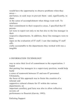 would have the opportunity to observe problems when they
arose—
and hence, to seek ways to prevent them—and, significantly, to
share
in the sense of accomplishment when things went well. To
reinforce
their commitment to their respective areas, I specified that IT
person-
nel were to report not only to me but also to the line manager in
their
respective departments. In addition, these line managers were to
have
input on the evaluation of IT staff. I saw that making IT staff
offi-
cially accountable to the departments they worked with was a
tangible
6 INFORMATION TECHNOLOGY
way to raise their level of commitment to the organization. I
hoped
that putting line managers in a supervisory position, would help
build
a sense of teamwork between IT and non-IT personnel.
Ultimately,
the focus of this approach was to foster the creation of a
tolerant and
supportive cultural climate for IT within the various
departments; an
important corollary goal here was also to allow reflective
reviews of
performance to flourish (Garvin, 1993).
Enlisting Support
 