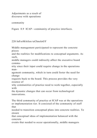 Adjustments as a result of
discourse with operations
community
Figure 8.9 ICAP—community of practice interfaces.
220 InForMAtIon teChnoloGY
Middle management participated to represent the concrete
pieces
and the realities for modifications to conceptual arguments. As
such,
middle managers could indirectly affect the executive board
commu-
nity since their input could require change in the operations
man-
agement community, which in turn could foster the need for
change
requests back to the board. This process provides the very
essence of
why communities of practice need to work together, especially
with
the dynamic changes that can occur from technological
innovations.
The third community of practice at ICAP was at the operations
or implementation tier. It consisted of the community of staff
that
needed to transition conceptual plans into concrete realities. To
ensure
that conceptual ideas of implementation balanced with the
concrete
events that needed to occur operationally, middle managers
 
