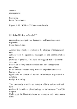 Middle
management
Executive
board Consultants
Figure 8.11 ICAP—COP common threads.
222 InForMAtIon teChnoloGY
responsive organizational dynamism and learning across
organiza-
tional boundaries.
Another important observation is the absence of independent
con-
sultants from the operations management and implementation
com-
munities of practice. This does not suggest that consultants
were not
needed or used by these communities. The independent
consultant
in the executive community provides organizational-level
learning, as
opposed to the consultant who is, for example, a specialist in
database
design or training.
This case study provides an example of how an international
firm
dealt with the effects of technology on its business. The CEO,
Stephen
McDermott in this case, played an important role, using many
forms
 