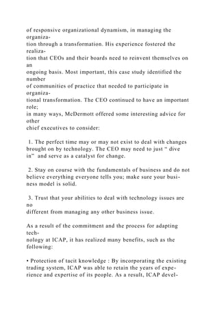 of responsive organizational dynamism, in managing the
organiza-
tion through a transformation. His experience fostered the
realiza-
tion that CEOs and their boards need to reinvent themselves on
an
ongoing basis. Most important, this case study identified the
number
of communities of practice that needed to participate in
organiza-
tional transformation. The CEO continued to have an important
role;
in many ways, McDermott offered some interesting advice for
other
chief executives to consider:
1. The perfect time may or may not exist to deal with changes
brought on by technology. The CEO may need to just “ dive
in” and serve as a catalyst for change.
2. Stay on course with the fundamentals of business and do not
believe everything everyone tells you; make sure your busi-
ness model is solid.
3. Trust that your abilities to deal with technology issues are
no
different from managing any other business issue.
As a result of the commitment and the process for adapting
tech-
nology at ICAP, it has realized many benefits, such as the
following:
• Protection of tacit knowledge : By incorporating the existing
trading system, ICAP was able to retain the years of expe-
rience and expertise of its people. As a result, ICAP devel-
 