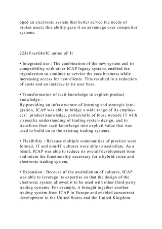 oped an electronic system that better served the needs of
broker users; this ability gave it an advantage over competitor
systems.
223sYnerGIstIC unIon oF It
• Integrated use : The combination of the new system and its
compatibility with other ICAP legacy systems enabled the
organization to continue to service the core business while
increasing access for new clients. This resulted in a reduction
of costs and an increase in its user base.
• Transformation of tacit knowledge to explicit product
knowledge :
By providing an infrastructure of learning and strategic inte-
gration, ICAP was able to bridge a wide range of its employ-
ees’ product knowledge, particularly of those outside IT with
a specific understanding of trading system design, and to
transform their tacit knowledge into explicit value that was
used to build on to the existing trading systems.
• Flexibility : Because multiple communities of practice were
formed, IT and non-IT cultures were able to assimilate. As a
result, ICAP was able to reduce its overall development time
and retain the functionality necessary for a hybrid voice and
electronic trading system.
• Expansion : Because of the assimilation of cultures, ICAP
was able to leverage its expertise so that the design of the
electronic system allowed it to be used with other third-party
trading systems. For example, it brought together another
trading system from ICAP in Europe and enabled concurrent
development in the United States and the United Kingdom.
 