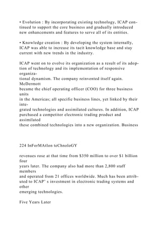• Evolution : By incorporating existing technology, ICAP con-
tinued to support the core business and gradually introduced
new enhancements and features to serve all of its entities.
• Knowledge creation : By developing the system internally,
ICAP was able to increase its tacit knowledge base and stay
current with new trends in the industry.
ICAP went on to evolve its organization as a result of its adop-
tion of technology and its implementation of responsive
organiza-
tional dynamism. The company reinvented itself again.
McDermott
became the chief operating officer (COO) for three business
units
in the Americas; all specific business lines, yet linked by their
inte-
grated technologies and assimilated cultures. In addition, ICAP
purchased a competitor electronic trading product and
assimilated
these combined technologies into a new organization. Business
224 InForMAtIon teChnoloGY
revenues rose at that time from $350 million to over $1 billion
four
years later. The company also had more than 2,800 staff
members
and operated from 21 offices worldwide. Much has been attrib-
uted to ICAP’ s investment in electronic trading systems and
other
emerging technologies.
Five Years Later
 