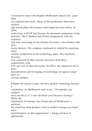 I returned to meet with Stephen McDermott almost five years
after
our original case study. Many of the predictions about how
technol-
ogy would affect the business had indeed become reality. In
2010,
technology at ICAP had become the dominant component of the
business. The C brokers had all but disappeared, with the
organiza-
tion now consisting of two distinct divisions: voice brokers and
elec-
tronic brokers. The company continued to expand by acquiring
other
smaller competitors in the technology space. The electronic
division
now consisted of three distinct divisions from these
acquisitions, with
ETC just one of those divisions. In effect, the expansion led to
more
specialization and leveraging of technology to capture larger
parts of
various markets.
Perhaps the unseen reality was how quickly technology became
a
commodity. As McDermott said to me, “ Everybody (our
competi-
tors) can do it; it’ s now all about your business strategy.”
While the
importance of strategy was always part of McDermott’ s
position,
the transition from product value to market strategy was much
more
transformative on the organization’ s design and how it
approached
 