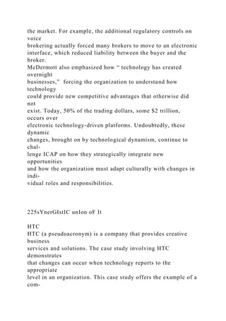 the market. For example, the additional regulatory controls on
voice
brokering actually forced many brokers to move to an electronic
interface, which reduced liability between the buyer and the
broker.
McDermott also emphasized how “ technology has created
overnight
businesses,” forcing the organization to understand how
technology
could provide new competitive advantages that otherwise did
not
exist. Today, 50% of the trading dollars, some $2 trillion,
occurs over
electronic technology-driven platforms. Undoubtedly, these
dynamic
changes, brought on by technological dynamism, continue to
chal-
lenge ICAP on how they strategically integrate new
opportunities
and how the organization must adapt culturally with changes in
indi-
vidual roles and responsibilities.
225sYnerGIstIC unIon oF It
HTC
HTC (a pseudoacronym) is a company that provides creative
business
services and solutions. The case study involving HTC
demonstrates
that changes can occur when technology reports to the
appropriate
level in an organization. This case study offers the example of a
com-
 