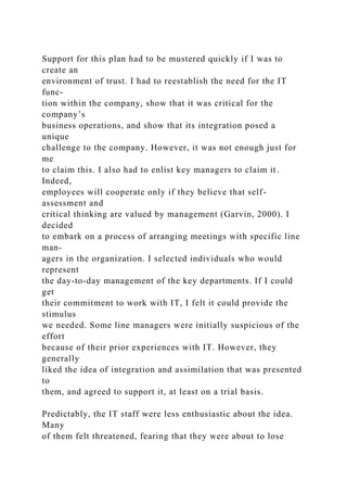 Support for this plan had to be mustered quickly if I was to
create an
environment of trust. I had to reestablish the need for the IT
func-
tion within the company, show that it was critical for the
company’s
business operations, and show that its integration posed a
unique
challenge to the company. However, it was not enough just for
me
to claim this. I also had to enlist key managers to claim it.
Indeed,
employees will cooperate only if they believe that self-
assessment and
critical thinking are valued by management (Garvin, 2000). I
decided
to embark on a process of arranging meetings with specific line
man-
agers in the organization. I selected individuals who would
represent
the day-to-day management of the key departments. If I could
get
their commitment to work with IT, I felt it could provide the
stimulus
we needed. Some line managers were initially suspicious of the
effort
because of their prior experiences with IT. However, they
generally
liked the idea of integration and assimilation that was presented
to
them, and agreed to support it, at least on a trial basis.
Predictably, the IT staff were less enthusiastic about the idea.
Many
of them felt threatened, fearing that they were about to lose
 