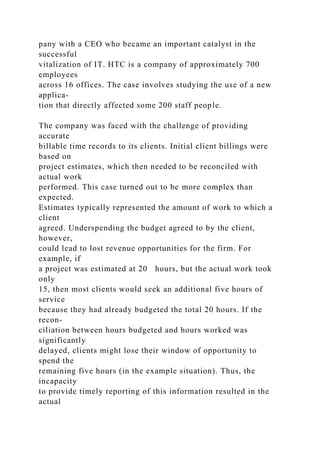 pany with a CEO who became an important catalyst in the
successful
vitalization of IT. HTC is a company of approximately 700
employees
across 16 offices. The case involves studying the use of a new
applica-
tion that directly affected some 200 staff people.
The company was faced with the challenge of providing
accurate
billable time records to its clients. Initial client billings were
based on
project estimates, which then needed to be reconciled with
actual work
performed. This case turned out to be more complex than
expected.
Estimates typically represented the amount of work to which a
client
agreed. Underspending the budget agreed to by the client,
however,
could lead to lost revenue opportunities for the firm. For
example, if
a project was estimated at 20 hours, but the actual work took
only
15, then most clients would seek an additional five hours of
service
because they had already budgeted the total 20 hours. If the
recon-
ciliation between hours budgeted and hours worked was
significantly
delayed, clients might lose their window of opportunity to
spend the
remaining five hours (in the example situation). Thus, the
incapacity
to provide timely reporting of this information resulted in the
actual
 