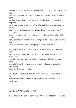 loss of revenue, as well as upset clients. If clients did not spend
their
allocated budget, they stood to lose the amount of the unused
portion
in their future budget allocations. Furthermore, clients had
expecta-
tions that vendors were capable of providing accurate reporting,
espe-
cially given that present-day technology could automate the
recording
and reporting of this information. Finally, in times of a tight
econ-
omy, businesses tend to manage expenditures more closely and
insist
on more accurate record keeping than at other times.
The objective at HTC was to transform its services to better
meet
the evolving changes of its clients’ business requirements.
While the
requirement for a more timely and accurate billing system
seems
straightforward, it became a greater challenge to actually
implement
than it otherwise seemed.
The first obstacle for HTC to overcome was the clash between
this
new requirement and the existing ethos, or culture of the
business.
226 InForMAtIon teChnoloGY
HTC provided creative services; 200 of its staff members were
 