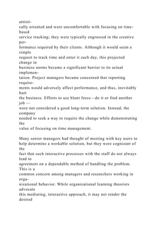 artisti-
cally oriented and were uncomfortable with focusing on time-
based
service tracking; they were typically engrossed in the creative
per-
formance required by their clients. Although it would seem a
simple
request to track time and enter it each day, this projected
change in
business norms became a significant barrier to its actual
implemen-
tation. Project managers became concerned that reporting
require-
ments would adversely affect performance, and thus, inevitably
hurt
the business. Efforts to use blunt force—do it or find another
job —
were not considered a good long-term solution. Instead, the
company
needed to seek a way to require the change while demonstrating
the
value of focusing on time management.
Many senior managers had thought of meeting with key users to
help determine a workable solution, but they were cognizant of
the
fact that such interactive processes with the staff do not always
lead to
agreement on a dependable method of handling the problem.
This is a
common concern among managers and researchers working in
orga-
nizational behavior. While organizational learning theorists
advocate
this mediating, interactive approach, it may not render the
desired
 