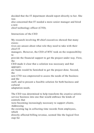 decided that the IT department should report directly to her. She
was
also concerned that IT needed a more senior manager and hired
a new
chief technology officer (CTO).
Interactions of the CEO
My research involving 40 chief executives showed that many
execu-
tives are unsure about what role they need to take with their
chief IT
managers. However, the CEO of HTC took on the responsibility
to
provide the financial support to get the project under way. First,
the
CEO made it clear that a solution was necessary and that
appropri-
ate funds would be furnished to get the project done. Second,
the
new CTO was empowered to assess the needs of the business
and the
staff, and to present a feasible solution for both business and
cultural
adaptation needs.
The CEO was determined to help transform the creative-artistic
service business into one that would embrace the kinds of
controls that
were becoming increasingly necessary to support clients.
Addressing
the existing lag in collecting time records from employees,
which
directly affected billing revenue, seemed like the logical first
step for
 