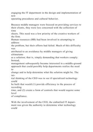 engaging the IT department in the design and implementation of
new
operating procedures and cultural behavior.
Because middle managers were focused on providing services to
their clients, they were less concerned with the collection of
time
sheets. This need was a low priority of the creative workers of
the firm.
Human resources (HR) had been involved in attempting to
address
the problem, but their efforts had failed. Much of this difficulty
was
attributed to an avoidance by middle managers of giving
ultimatums
as a solution; that is, simply demanding that workers comply.
Instead,
management subsequently became interested in a middle-ground
approach that could possibly help departments realize the need
to
change and to help determine what the solution might be. The
ini-
tial thinking of the CEO was to see if specialized technology
could
be built that would (1) provide efficiency to the process of
recording
time, and (2) create a form of controls that would require some
level
of compliance.
With the involvement of the CEO, the embattled IT depart-
ment was given the authority to determine what technology
could
 