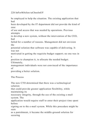 228 InForMAtIon teChnoloGY
be employed to help the situation. The existing application that
had
been developed by the IT department did not provide the kind of
ease
of use and access that was needed by operations. Previous
attempts
to develop a new system, without the intervention of the CEO,
had
failed for a number of reasons. Management did not envision
the
potential solution that software was capable of delivering. It
was not
motivated in getting the requisite budget support; no one was in
a
position to champion it, to allocate the needed budget.
Ultimately,
management individuals were not convinced of the importance
of
providing a better solution.
The Process
The new CTO determined that there was a technological
solution
that could provide greater application flexibility, while
maintaining its
necessary integrity, through the use of the existing e-mail
system. The
application would require staff to enter their project time spent
before
signing on to the e-mail system. While this procedure might be
seen
as a punishment, it became the middle-ground solution for
securing
 