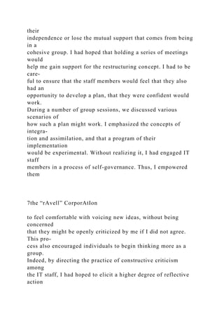 their
independence or lose the mutual support that comes from being
in a
cohesive group. I had hoped that holding a series of meetings
would
help me gain support for the restructuring concept. I had to be
care-
ful to ensure that the staff members would feel that they also
had an
opportunity to develop a plan, that they were confident would
work.
During a number of group sessions, we discussed various
scenarios of
how such a plan might work. I emphasized the concepts of
integra-
tion and assimilation, and that a program of their
implementation
would be experimental. Without realizing it, I had engaged IT
staff
members in a process of self-governance. Thus, I empowered
them
7the “rAvell” CorporAtIon
to feel comfortable with voicing new ideas, without being
concerned
that they might be openly criticized by me if I did not agree.
This pro-
cess also encouraged individuals to begin thinking more as a
group.
Indeed, by directing the practice of constructive criticism
among
the IT staff, I had hoped to elicit a higher degree of reflective
action
 