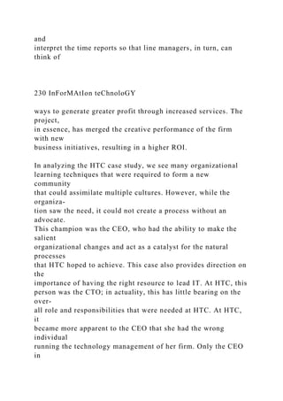 and
interpret the time reports so that line managers, in turn, can
think of
230 InForMAtIon teChnoloGY
ways to generate greater profit through increased services. The
project,
in essence, has merged the creative performance of the firm
with new
business initiatives, resulting in a higher ROI.
In analyzing the HTC case study, we see many organizational
learning techniques that were required to form a new
community
that could assimilate multiple cultures. However, while the
organiza-
tion saw the need, it could not create a process without an
advocate.
This champion was the CEO, who had the ability to make the
salient
organizational changes and act as a catalyst for the natural
processes
that HTC hoped to achieve. This case also provides direction on
the
importance of having the right resource to lead IT. At HTC, this
person was the CTO; in actuality, this has little bearing on the
over-
all role and responsibilities that were needed at HTC. At HTC,
it
became more apparent to the CEO that she had the wrong
individual
running the technology management of her firm. Only the CEO
in
 